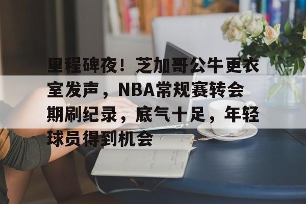 开云-关于里程碑夜！芝加哥公牛更衣室发声，NBA常规赛转会期刷纪录，底气十足，年轻球员得到机会的信息