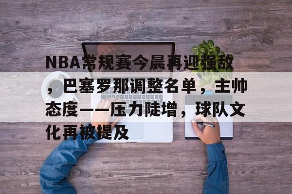 开云-关于NBA常规赛今晨再迎强敌，巴塞罗那调整名单，主帅态度——压力陡增，球队文化再被提及的信息